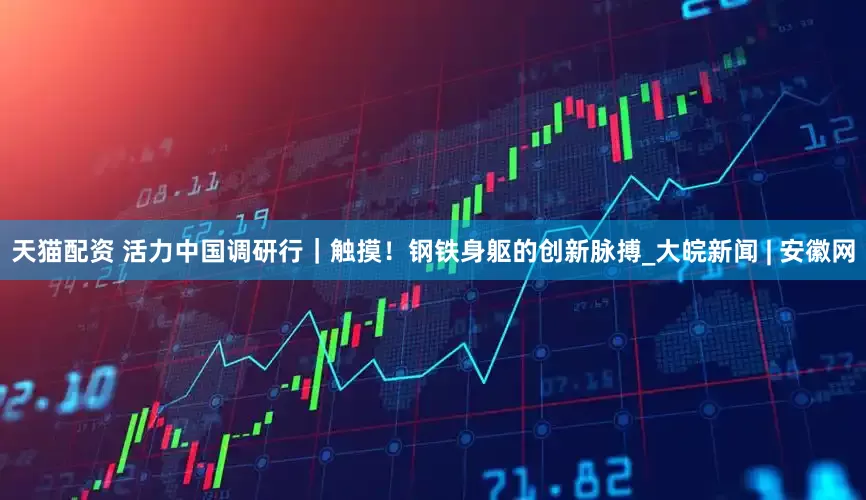 天猫配资 活力中国调研行｜触摸！钢铁身躯的创新脉搏_大皖新闻 | 安徽网