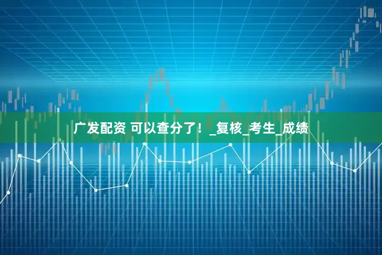 广发配资 可以查分了！_复核_考生_成绩