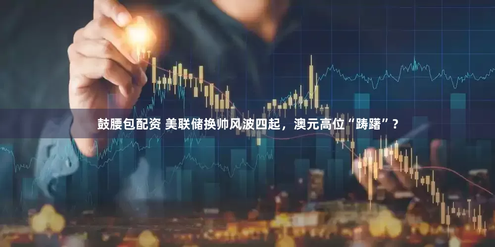 鼓腰包配资 美联储换帅风波四起，澳元高位“踌躇”？