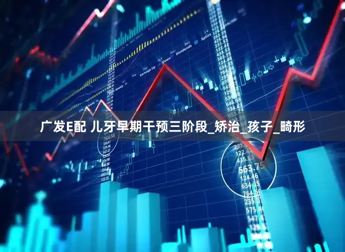 广发E配 儿牙早期干预三阶段_矫治_孩子_畸形