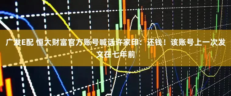 广发E配 恒大财富官方账号喊话许家印：还钱！该账号上一次发文在七年前