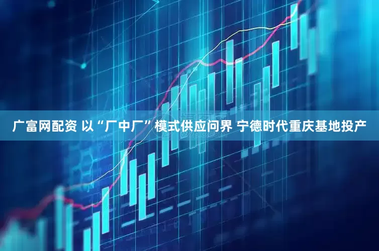 广富网配资 以“厂中厂”模式供应问界 宁德时代重庆基地投产