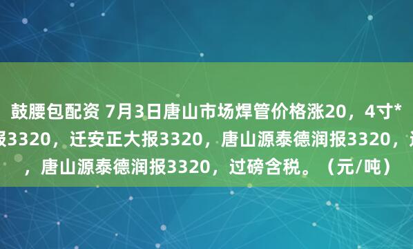 鼓腰包配资 7月3日唐山市场焊管价格涨20，4寸*3.75mm唐山华岐报3320，迁安正大报3320，唐山源泰德润报3320，过磅含税。（元/吨）