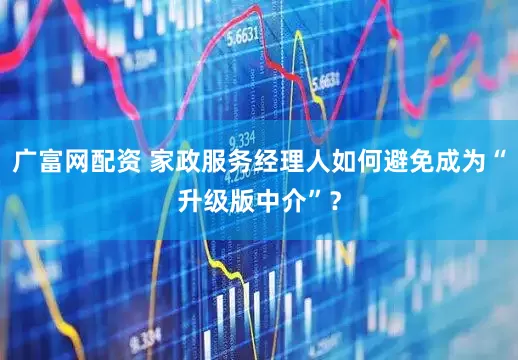广富网配资 家政服务经理人如何避免成为“升级版中介”？