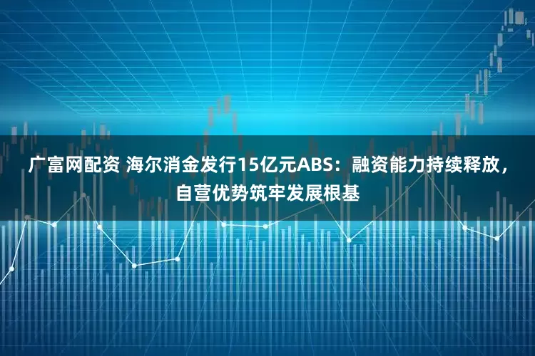 广富网配资 海尔消金发行15亿元ABS：融资能力持续释放，自营优势筑牢发展根基