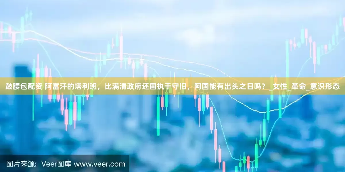 鼓腰包配资 阿富汗的塔利班，比满清政府还固执于守旧，阿国能有出头之日吗？_女性_革命_意识形态