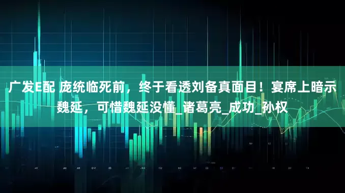 广发E配 庞统临死前，终于看透刘备真面目！宴席上暗示魏延，可惜魏延没懂_诸葛亮_成功_孙权