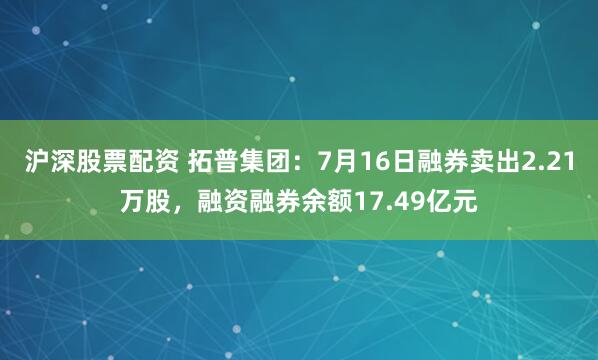 沪深股票配资 拓普集团：7月16日融券卖出2.21万股，融资融券余额17.49亿元