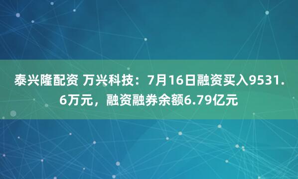 泰兴隆配资 万兴科技：7月16日融资买入9531.6万元，融资融券余额6.79亿元