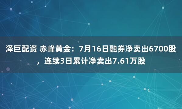 泽巨配资 赤峰黄金：7月16日融券净卖出6700股，连续3日累计净卖出7.61万股