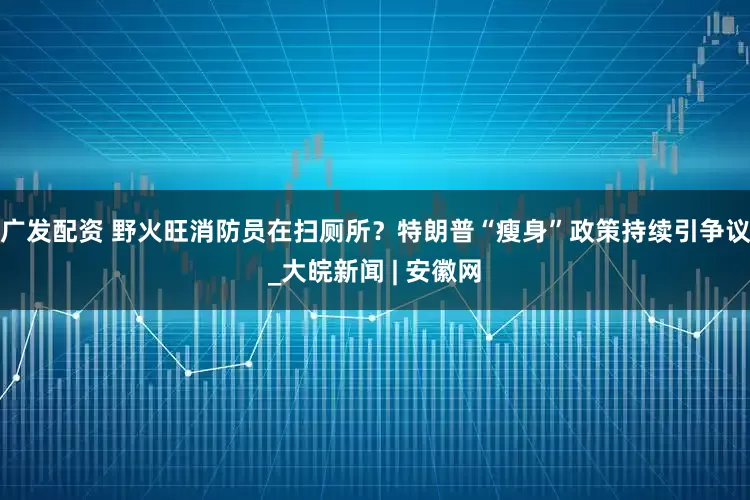 广发配资 野火旺消防员在扫厕所？特朗普“瘦身”政策持续引争议_大皖新闻 | 安徽网