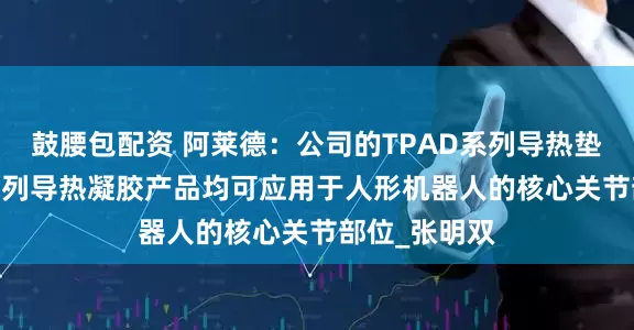 鼓腰包配资 阿莱德：公司的TPAD系列导热垫片及TGEL系列导热凝胶产品均可应用于人形机器人的核心关节部位_张明双