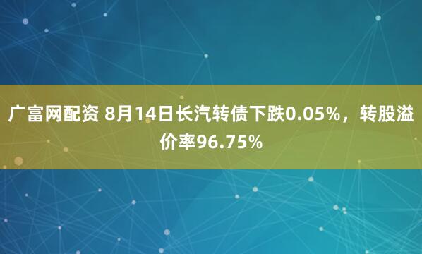 广富网配资 8月14日长汽转债下跌0.05%，转股溢价率96.75%