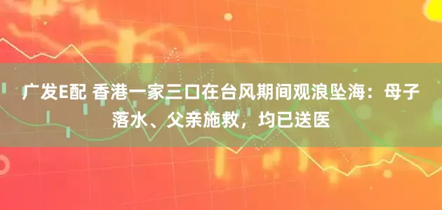 广发E配 香港一家三口在台风期间观浪坠海：母子落水、父亲施救，均已送医