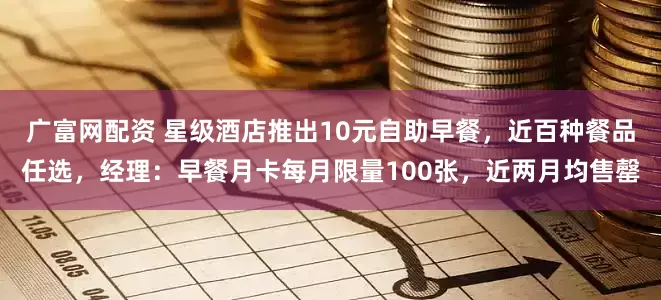 广富网配资 星级酒店推出10元自助早餐，近百种餐品任选，经理：早餐月卡每月限量100张，近两月均售罄