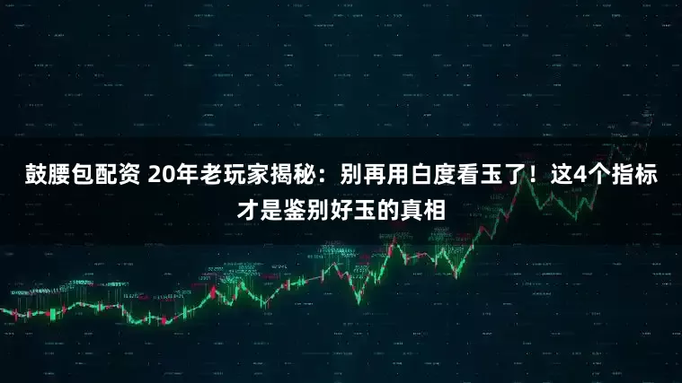 鼓腰包配资 20年老玩家揭秘：别再用白度看玉了！这4个指标才是鉴别好玉的真相