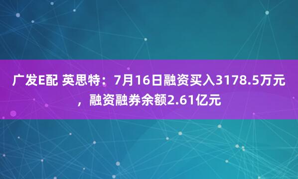 广发E配 英思特：7月16日融资买入3178.5万元，融资融券余额2.61亿元