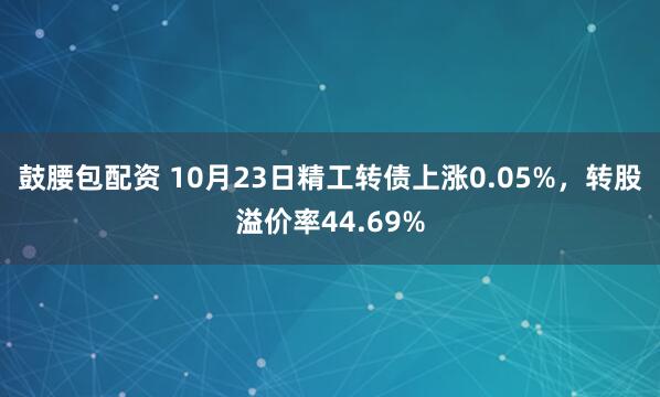 鼓腰包配资 10月23日精工转债上涨0.05%，转股溢价率44.69%