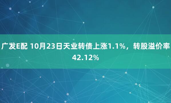 广发E配 10月23日天业转债上涨1.1%，转股溢价率42.12%