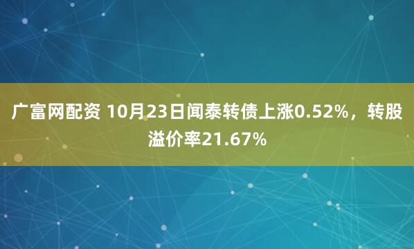 广富网配资 10月23日闻泰转债上涨0.52%，转股溢价率21.67%