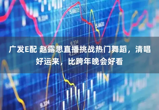 广发E配 赵露思直播挑战热门舞蹈，清唱好运来，比跨年晚会好看