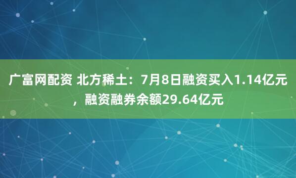 广富网配资 北方稀土：7月8日融资买入1.14亿元，融资融券余额29.64亿元