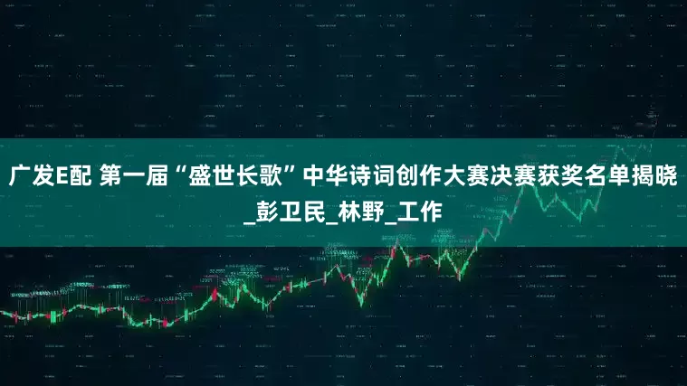 广发E配 第一届“盛世长歌”中华诗词创作大赛决赛获奖名单揭晓_彭卫民_林野_工作