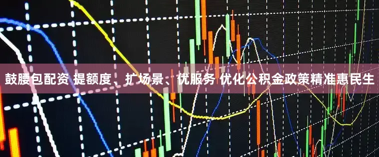鼓腰包配资 提额度、扩场景、优服务 优化公积金政策精准惠民生